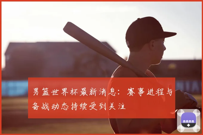 男篮世界杯最新消息:赛事进程与备战动态持续受到关注