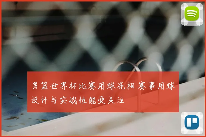 男篮世界杯比赛用球亮相 赛事用球设计与实战性能受关注