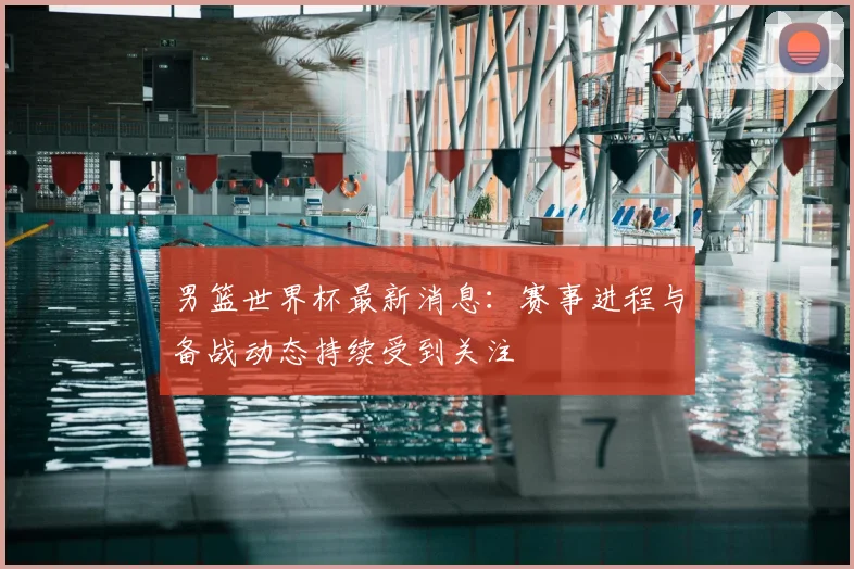男篮世界杯最新消息:赛事进程与备战动态持续受到关注