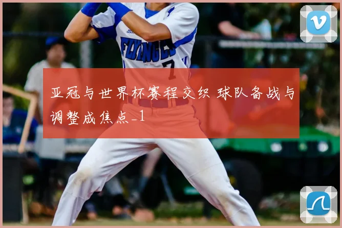 亚冠与世界杯赛程交织 球队备战与调整成焦点_1