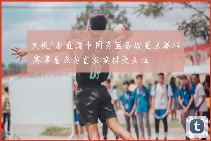 央视5套直播中国男篮备战重点赛程 赛事看点与首发安排受关注