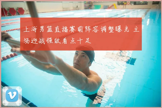 上海男篮直播赛前阵容调整曝光 主场迎战强敌看点十足