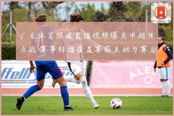 广东体育频道直播视频曝光中超焦点战 赛事转播覆盖赛前互动与赛后解析