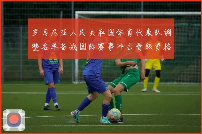 罗马尼亚人民共和国体育代表队调整名单备战国际赛事冲击晋级资格