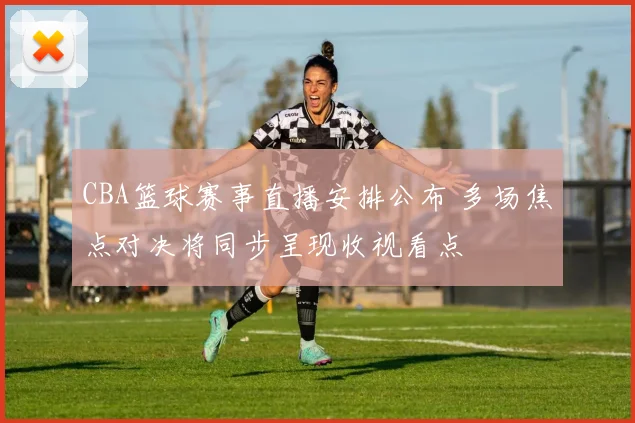CBA篮球赛事直播安排公布 多场焦点对决将同步呈现收视看点