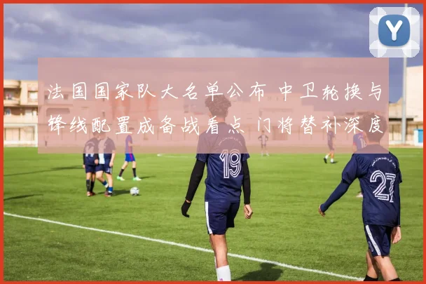 法国国家队大名单公布 中卫轮换与锋线配置成备战看点 门将替补深度受关注