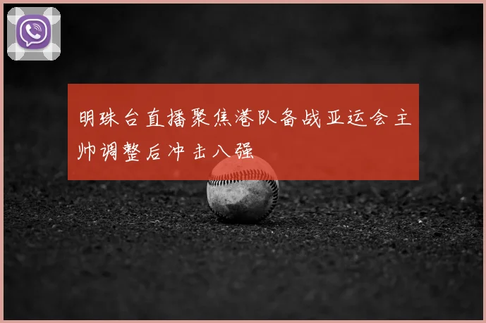 明珠台直播聚焦港队备战亚运会主帅调整后冲击八强