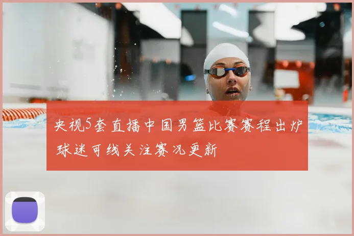 央视5套直播中国男篮比赛赛程出炉 球迷可线关注赛况更新