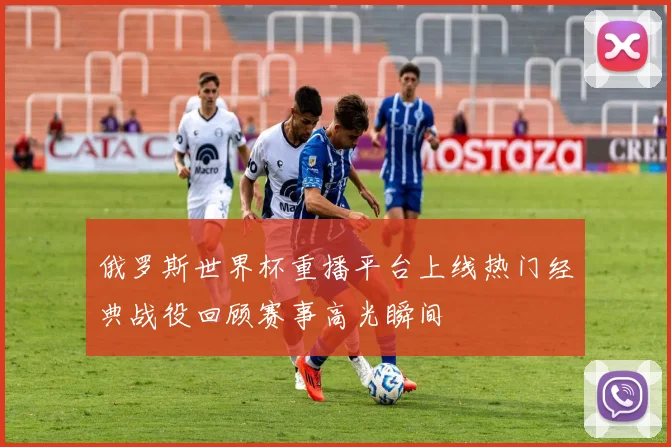 俄罗斯世界杯重播平台上线热门经典战役回顾赛事高光瞬间