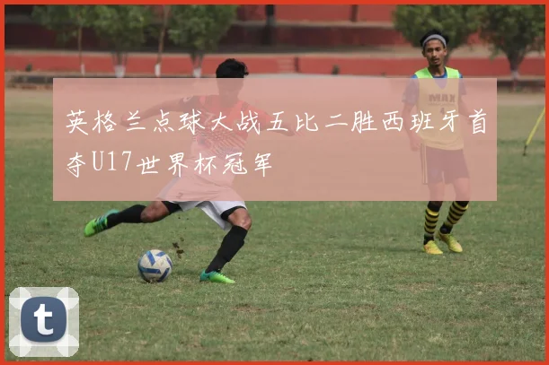 英格兰点球大战五比二胜西班牙首夺U17世界杯冠军