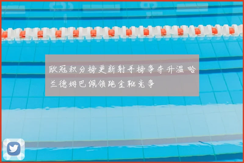 欧冠积分榜更新射手榜争夺升温 哈兰德姆巴佩领跑金靴竞争