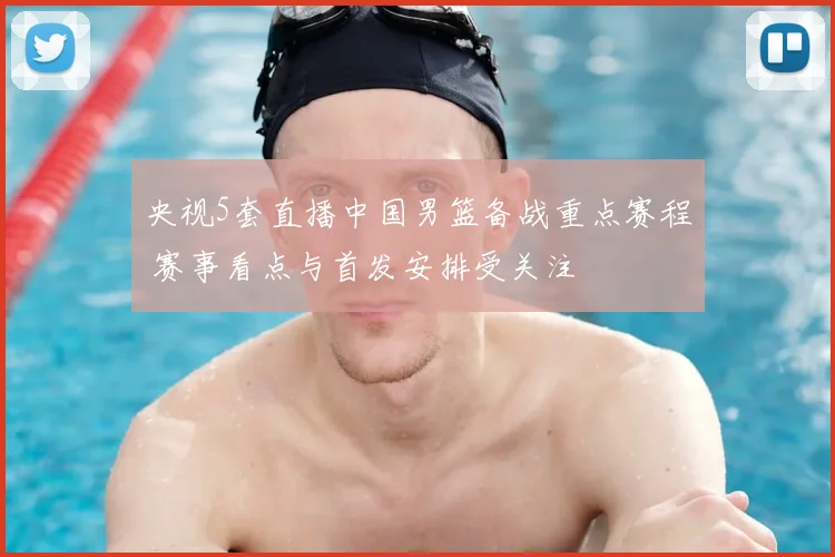 央视5套直播中国男篮备战重点赛程 赛事看点与首发安排受关注