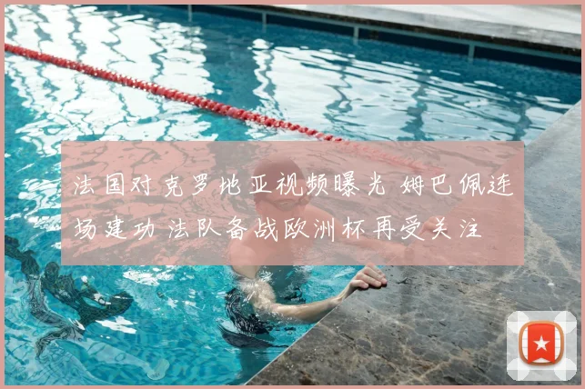 法国对克罗地亚视频曝光 姆巴佩连场建功 法队备战欧洲杯再受关注