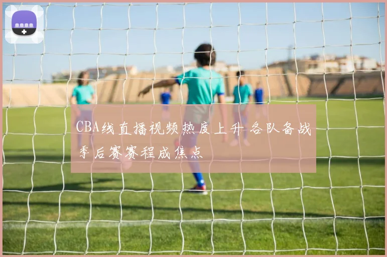CBA线直播视频热度上升 各队备战季后赛赛程成焦点