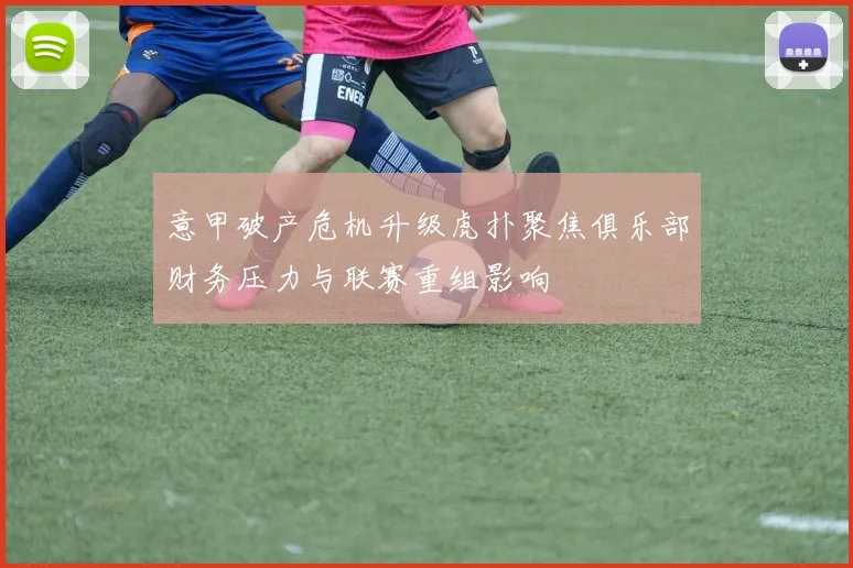 意甲破产危机升级虎扑聚焦俱乐部财务压力与联赛重组影响