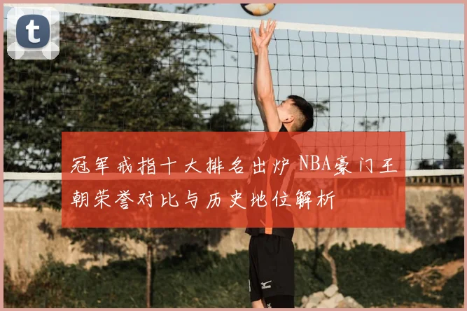 冠军戒指十大排名出炉 NBA豪门王朝荣誉对比与历史地位解析