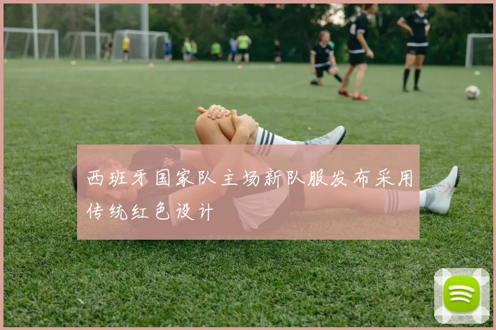 西班牙国家队主场新队服发布采用传统红色设计