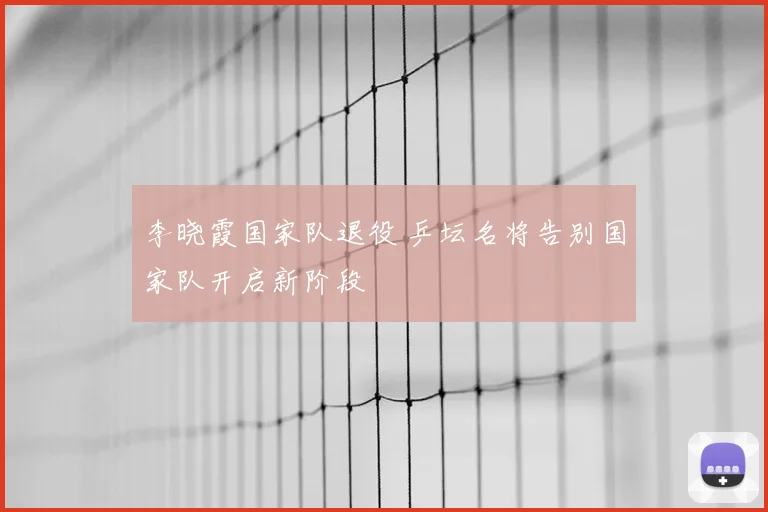 李晓霞国家队退役 乒坛名将告别国家队开启新阶段