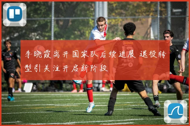 李晓霞离开国家队后续进展 退役转型引关注开启新阶段