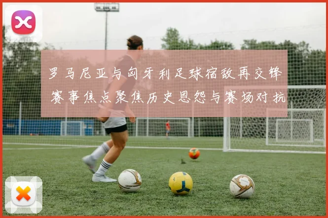 罗马尼亚与匈牙利足球宿敌再交锋 赛事焦点聚焦历史恩怨与赛场对抗