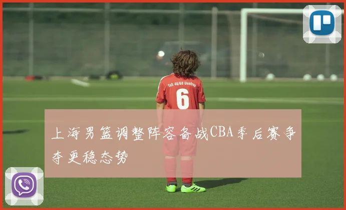 上海男篮调整阵容备战CBA季后赛争夺更稳态势