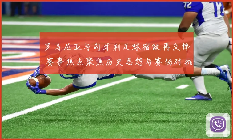 罗马尼亚与匈牙利足球宿敌再交锋 赛事焦点聚焦历史恩怨与赛场对抗