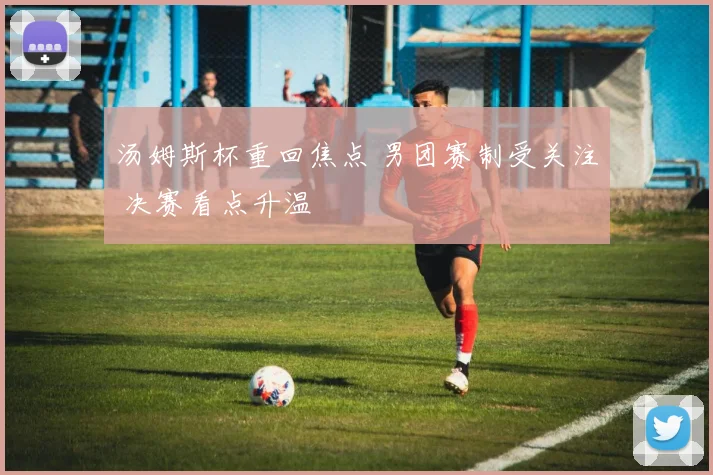 汤姆斯杯重回焦点 男团赛制受关注 决赛看点升温