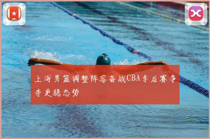 上海男篮调整阵容备战CBA季后赛争夺更稳态势