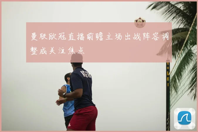 曼联欧冠直播前瞻主场出战阵容调整成关注焦点