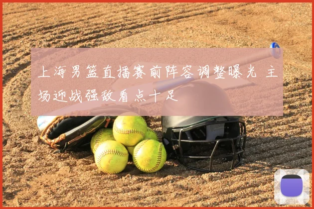 上海男篮直播赛前阵容调整曝光 主场迎战强敌看点十足