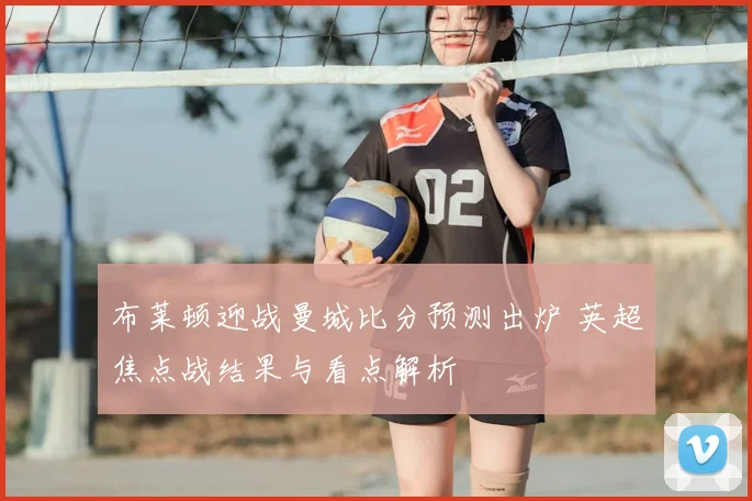 布莱顿迎战曼城比分预测出炉 英超焦点战结果与看点解析