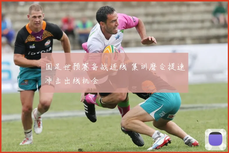 国足世预赛备战连线 集训磨合提速冲击出线机会